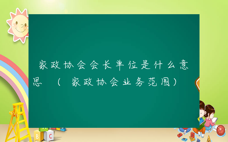 家政协会会长单位是什么意思 (家政协会业务范围)
